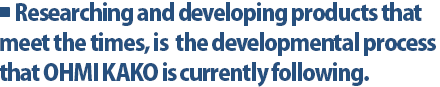 Researching and developing products that meet the times, is  the developmental process that OHMI KAKO is currently following.